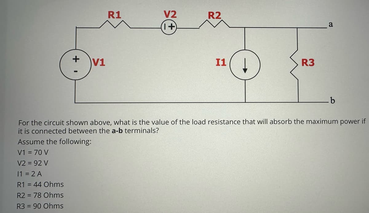 + 1
V1
V1 = 70 V
V2 = 92 V
11 = 2 A
R1 = 44 Ohms
R2 = 78 Ohms
R3 = 90 Ohms
sume the following:
R1
V2
(1+)
R2
I1
R3
For the circuit shown above, what is the value of the load resistance that will absorb the maximum power if
it is connected between the a-b terminals?
a