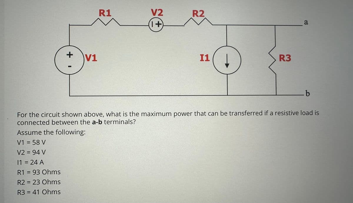 +
V1
R1
Assume the following:
V1 = 58 V
V2 = 94 V
11 = 24 A
R1 = 93 Ohms
R2 = 23 Ohms
R3 = 41 Ohms
V2
1+
R2
11
R3
_a
_b
For the circuit shown above, what is the maximum power that can be transferred if a resistive load is
connected between the a-b terminals?