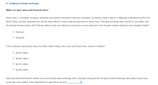 4. Trading in foreign exchange
What are spot rates and forward rates?
Scoot Corp., a Canadian company, produces and exports industrial machinery overseas. It recently made a sale to a Japanese manufacturing firm for
X625 million, but the Japanese firm has 60 days before it must make the payment to Scoot Corp. The spot exchange rate is 130.11 per dollar, and
the 60-day forward rate is 133.78 per dollar. Is the yen selling at a premium or at a discount in the forward market relative to the Canadian dollar?
O Premium
O Discount
If the customer pays Scoot Corp, the 625 million today, how much will Scoot Corp. receive in dollars?
O $5.04 million
O $4.80 million
O $4.32 million
O $5.28 million
Assuming that the forward market is correct and the spot exchange rate in 60 days will equal the 60-day forward exchange rate today, Scoot Corp.
would get more dollars if the Japanese firm paid off its account