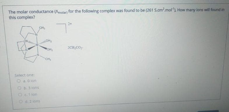 The molar conductance (Amolar) for the following complex was found to be (261 S.cm2.mol¹), How many ions will found in
this complex?
CH₂
Select one:
O a. 0 lon
O b. 3 ions
O c. 1 ion
O d. 2 ions
OH₂
OH₂
CH₂
2+
2CH₂CO₁-