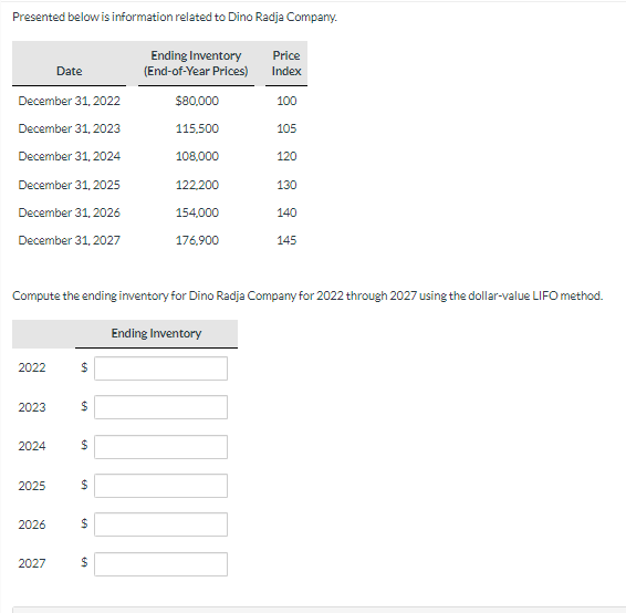 Presented below is information related to Dino Radja Company.
Date
December 31, 2022
December 31, 2023
December 31, 2024
December 31, 2025
December 31, 2026
December 31, 2027
2022
2023
2024
2025
2026
2027
$
$
Compute the ending inventory for Dino Radja Company for 2022 through 2027 using the dollar-value LIFO method.
$
$
69
$
Ending Inventory
(End-of-Year Prices)
$
$80,000
115,500
108,000
122,200
154,000
176,900
Price
Index
Ending Inventory
100
105
120
130
140
145