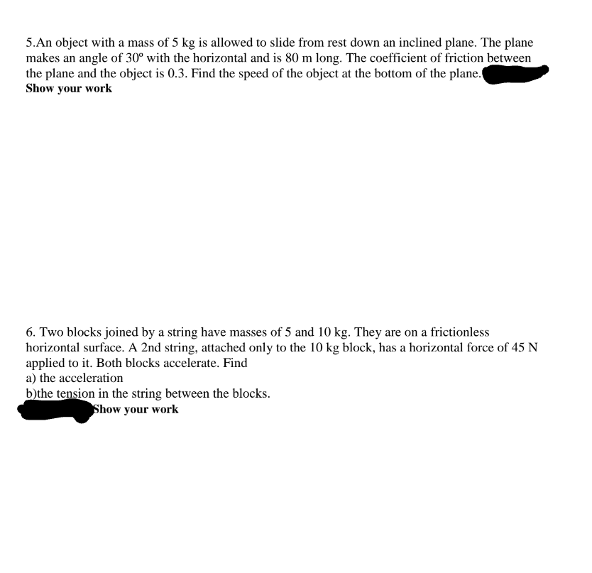 5.An object with a mass of 5 kg is allowed to slide from rest down an inclined plane. The plane
makes an angle of 30° with the horizontal and is 80 m long. The coefficient of friction between
the plane and the object is 0.3. Find the speed of the object at the bottom of the plane.
Show your work
6. Two blocks joined by a string have masses of 5 and 10 kg. They are on a frictionless
horizontal surface. A 2nd string, attached only to the 10 kg block, has a horizontal force of 45 N
applied to it. Both blocks accelerate. Find
a) the acceleration
b)the tension in the string between the blocks.
Show your work