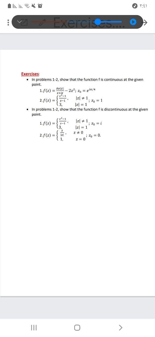 I n. In. * D
Exercisas
Exercises:
• In problems 1-2, show that the function f is continuous at the given
point.
Re(z)
1. f(z) =
2z2; z, = ein/4
z+iz
z3-1
|z| + 1
2.f(z) =
3,
z-1
; zo = 1
Iz| = 1
• In problems 1-2, show that the functionf is discontinuous at the given
point.
23-1
Iz| # 1
|z| = 1
z + 0
1.f(z) =
2-1
; zo = i
(3,
2. f(z) = { Izl
; z, = 0.
z = 0
II
