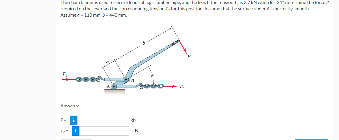 The chain binder is used to secure loads of logs, lumber, pipe, and the like. If the tension T₁ is 2.7 kN when 0 = 24º, determine the force P
required on the lever and the corresponding tension T₂ for this position. Assume that the surface under A is perfectly smooth.
Assume a = 110 mm, b = 440 mm.
b
4
xxxx
P
T₁
Answers:
P= i
T₂= i
ह
KN
T₂