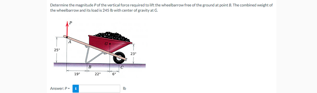 Determine the magnitude P of the vertical force required to lift the wheelbarrow free of the ground at point B. The combined weight of
the wheelbarrow and its load is 245 lb with center of gravity at G.
A
G
23"
25"
Answer: P =
19"
i
B
22"
6"
lb