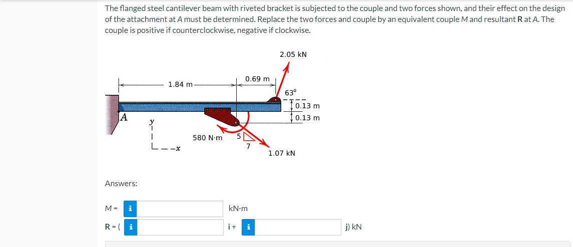 The flanged steel cantilever beam with riveted bracket is subjected to the couple and two forces shown, and their effect on the design
of the attachment at A must be determined. Replace the two forces and couple by an equivalent couple M and resultant R at A. The
couple is positive if counterclockwise, negative if clockwise.
2.05 KN
0.69 m
1.84 m-
63°
A
Answers:
M = i
R=( i
580 N·m
kN-m
i+
i
0.13 m
0.13 m
1.07 KN
j) kN