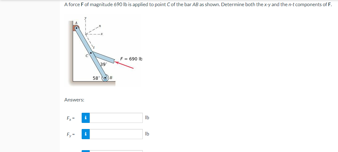 A force F of magnitude 690 lb is applied to point C of the bar AB as shown. Determine both the x-y and the n-t components of F.
A
F = 690 lb
39°
58° )) В
Answers:
Fx=
Fy=
i
i
lb
lb