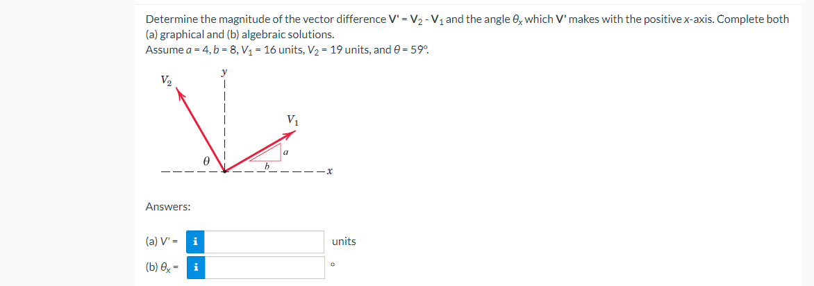 Determine the magnitude of the vector difference V' = V₂ - V₁ and the angle 0x which V' makes with the positive x-axis. Complete both
(a) graphical and (b) algebraic solutions.
Assume a = 4, b = 8, V₁ = 16 units, V₂ = 19 units, and 0 = 59°
V₂
V₁
Answers:
(a) V' =
(b) 0x=
i
i
0
units