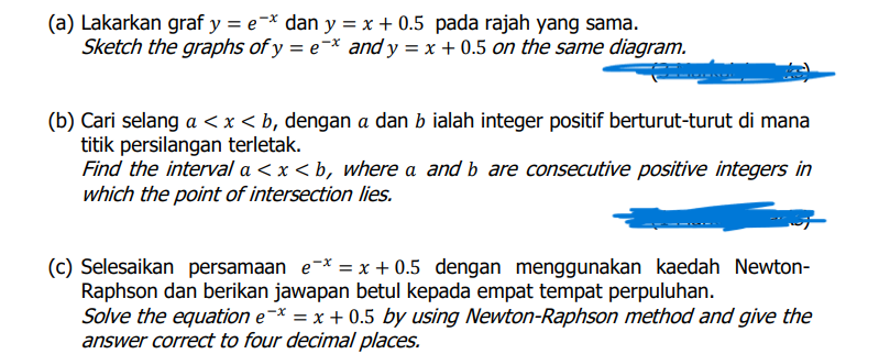 (a) Lakarkan graf y = e=x dan y = x + 0.5 pada rajah yang sama.
Sketch the graphs of y = e¬* and y = x + 0.5 on the same diagram.
(b) Cari selang a < x < b, dengan a dan b ialah integer positif berturut-turut di mana
titik persilangan terletak.
Find the interval a < x < b, where a and b are consecutive positive integers in
which the point of intersection lies.
(c) Selesaikan persamaan e-* = x + 0.5 dengan menggunakan kaedah Newton-
Raphson dan berikan jawapan betul kepada empat tempat perpuluhan.
Solve the equation e-* = x + 0.5 by using Newton-Raphson method and give the
answer correct to four decimal places.
