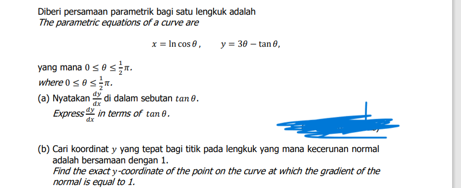 Diberi persamaan parametrik bagi satu lengkuk adalah
The parametric equations of a curve are
x = In cos 0,
y = 30 – tan 0,
yang mana 0< 0 <n.
where 0 < 0<n.
dy
di dalam sebutan tan 0.
Express in terms of tan 0.
(a) Nyatakan
dx
dy
dx
(b) Cari koordinat y yang tepat bagi titik pada lengkuk yang mana kecerunan normal
adalah bersamaan dengan 1.
Find the exact y-coordinate of the point on the curve at which the gradient of the
normal is equal to 1.
