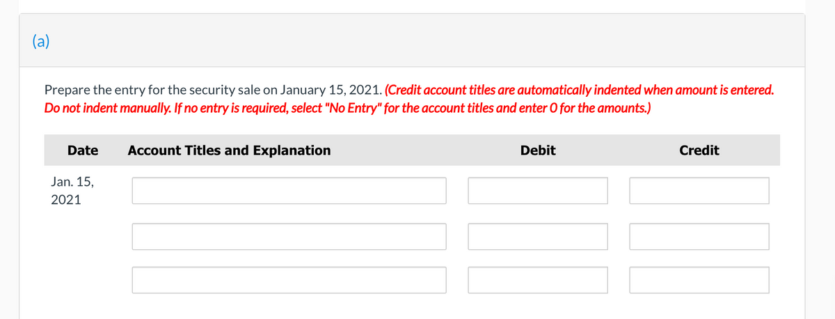 (a)
Prepare the entry for the security sale on January 15, 2021. (Credit account titles are automatically indented when amount is entered.
Do not indent manually. If no entry is required, select "No Entry" for the account titles and enter O for the amounts.)
Date
Account Titles and Explanation
Debit
Credit
Jan. 15,
2021
