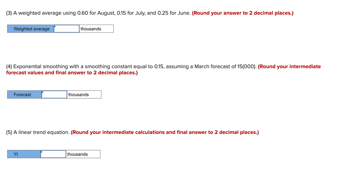 (3) A weighted average using 0.60 for August, 0.15 for July, and 0.25 for June. (Round your answer to 2 decimal places.)
Weighted average
thousands
(4) Exponential smoothing with a smoothing constant equal to 0.15, assuming a March forecast of 15(000). (Round your intermediate
forecast values and final answer to 2 decimal places.)
Forecast
thousands
(5) A linear trend equation. (Round your intermediate calculations and final answer to 2 decimal places.)
Yt
thousands
