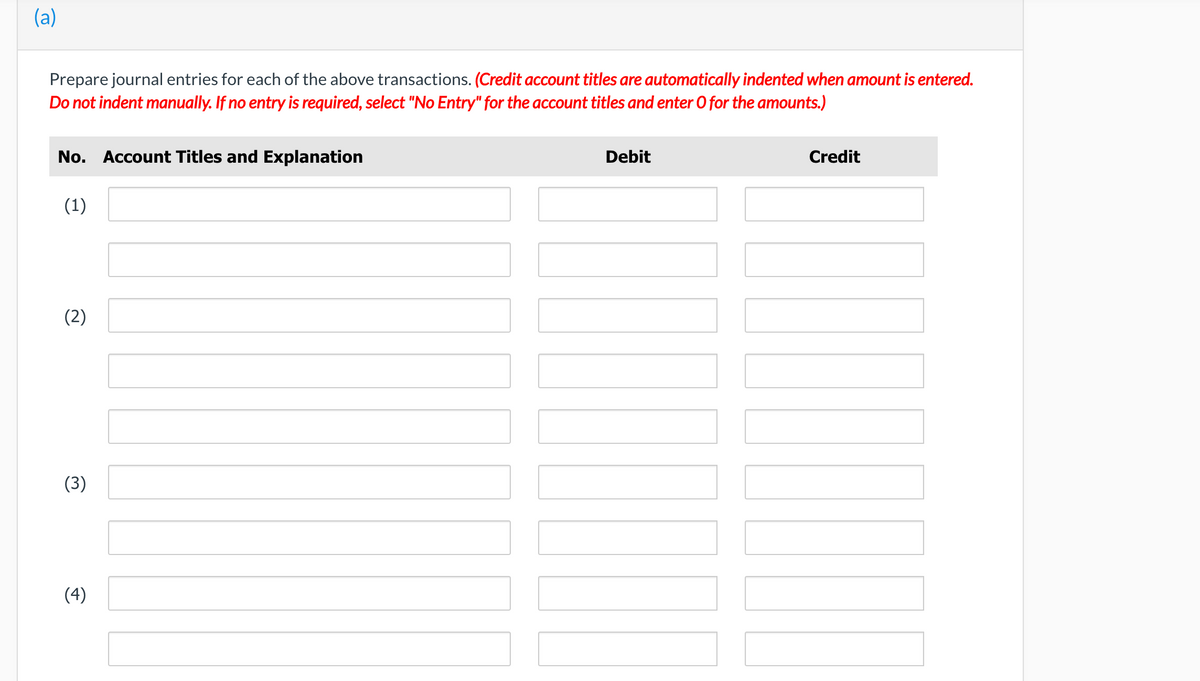 (a)
Prepare journal entries for each of the above transactions. (Credit account titles are automatically indented when amount is entered.
Do not indent manually. If no entry is required, select "No Entry" for the account titles and enter O for the amounts.)
No. Account Titles and Explanation
Debit
Credit
(1)
(2)
(3)
(4)
