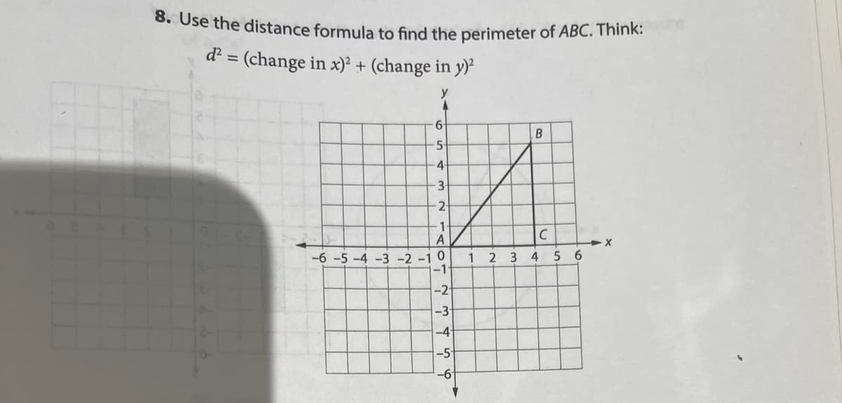 **Finding the Perimeter of Triangle ABC using the Distance Formula**

**Problem 8:** Use the distance formula to find the perimeter of \( \triangle ABC \). Think:

\[ d^2 = (\text{change in } x)^2 + (\text{change in } y)^2 \]

### Explanation of Graph and Points:

The graph provided is a Cartesian coordinate system with points \( A \), \( B \), and \( C \) plotted on it:

- Point \( A \) is located at the origin (0,0).
- Point \( B \) is positioned at (3,5).
- Point \( C \) is positioned at (4,1).

### Steps to Calculate Distances:

1. **Calculate \( AB \)**:
   \[
   AB^2 = (x_B - x_A)^2 + (y_B - y_A)^2 = (3 - 0)^2 + (5 - 0)^2 = 3^2 + 5^2 = 9 + 25 = 34
   \]
   \[
   AB = \sqrt{34}
   \]

2. **Calculate \( BC \)**:
   \[
   BC^2 = (x_C - x_B)^2 + (y_C - y_B)^2 = (4 - 3)^2 + (1 - 5)^2 = 1^2 + (-4)^2 = 1 + 16 = 17
   \]
   \[
   BC = \sqrt{17}
   \]

3. **Calculate \( CA \)**:
   \[
   CA^2 = (x_A - x_C)^2 + (y_A - y_C)^2 = (0 - 4)^2 + (0 - 1)^2 = (-4)^2 + (-1)^2 = 16 + 1 = 17
   \]
   \[
   CA = \sqrt{17}
   \]

### Calculate Perimeter:

The perimeter \( P \) of \( \triangle ABC \) is the sum of these distances:

\[
P = AB + BC + CA
\]

\[
P = \sqrt{34} + \sqrt{17} + \sqrt{17}
\]