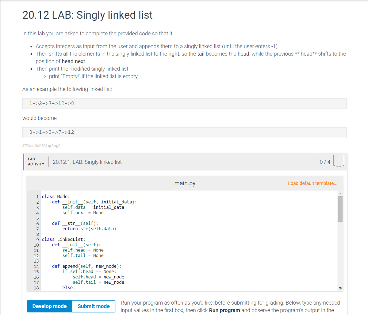 20.12 LAB: Singly linked list
In this lab you are asked to complete the provided code so that it:
Accepts integers as input from the user and appends them to a singly linked list (until the user enters -1)
• Then shifts all the elements in the singly-linked list to the right, so the tail becomes the head, while the previous ** head** shifts to the
position of head.next
Then print the modified singly-linked-list
o print "Empty!" if the linked list is empty
As an example the following linked list:
1->2->7->12->8
would become
8->1->2->7->12
377344.2021528.qx3zqy7
LAB
20.12.1: LAB: Singly linked list
0/4
ACTIVITY
main.py
Load default template...
1 class Node:
2
def
init_(self, initial_data):
self.data = initial data
4
self.next = None
6
def
str_(self):
7
return str(self.data)
8
9 class LinkedList:
def
init_(self):
self.head = None
self.tail = None
10
11
12
13
def append (self, new_node):
if self.head == None:
self.head = new_node
self.tail = new_node
14
15
16
17
18
else:
Run your program as often as you'd like, before submitting for grading. Below, type any needed
input values in the first box, then click Run program and observe the program's output in the
Develop mode
Submit mode
