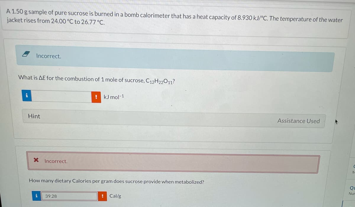 A 1.50 g sample of pure sucrose is burned in a bomb calorimeter that has a heat capacity of 8.930 kJ/°C. The temperature of the water
jacket rises from 24.00 °C to 26.77 °C.
Incorrect.
What is AE for the combustion of 1 mole of sucrose, C12H22O11?
i
! kJ mol-1
Hint
Assistance Used
X Incorrect.
How many dietary Calories per gram does sucrose provide when metabolized?
Qu
Nur
i
39.28
! Cal/g
