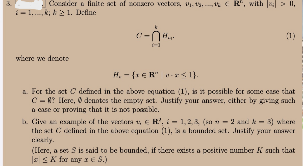 3.
| Consider a finite set of nonzero vectors, V1, V2, ..., Vk E R", with |v;| > 0,
i = 1, ..., k; k > 1. Define
k
C =
Hvi'
(1)
%3D
i=1
where we denote
H, = {r € R" | v · x < 1}.
a. For the set C defined in the above equation (1), is it possible for some case that
C = 0? Here, Ø denotes the empty set. Justify your answer, either by giving such
a case or proving that it is not possible.
|3D
b. Give an example of the vectors v; E R², i = 1, 2, 3, (so n = 2 and k = 3) where
the set C defined in the above equation (1), is a bounded set. Justify your answer
clearly.
(Here, a set S is said to be bounded, if there exists a positive number K such that
|x|< K for any x E S.)
