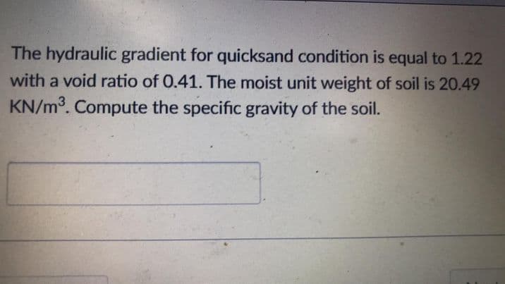 The hydraulic gradient for quicksand condition is equal to 1.22
with a void ratio of 0.41. The moist unit weight of soil is 20.49
KN/m³. Compute the specific gravity of the soil.