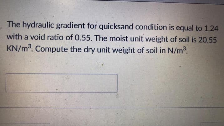 The hydraulic gradient for quicksand condition is equal to 1.24
with a void ratio of 0.55. The moist unit weight of soil is 20.55
KN/m³. Compute the dry unit weight of soil in N/m³.