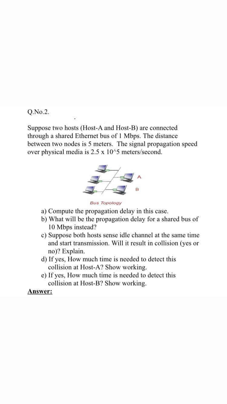 Q.No.2.
Suppose two hosts (Host-A and Host-B) are connected
through a shared Ethernet bus of 1 Mbps. The distance
between two nodes is 5 meters. The signal propagation speed
over physical media is 2.5 x 10^5 meters/second.
B
Bus Topology
a) Compute the propagation delay in this case.
b) What will be the propagation delay for a shared bus of
10 Mbps instead?
c) Suppose both hosts sense idle channel at the same time
and start transmission. Will it result in collision (yes or
no)? Explain.
d) If yes, How much time is needed to detect this
collision at Host-A? Show working.
e) If yes, How much time is needed to detect this
collision at Host-B? Show working.
Answer:
