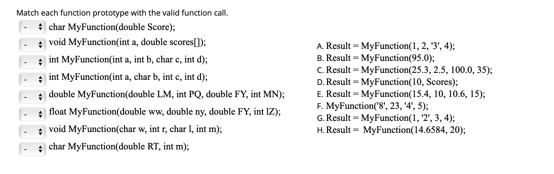 Match each function prototype with the valid function call.
* char MyFunction(double Score);
void MyFunction(int a, double scores[]);
A. Result = MyFunction(1, 2, '3', 4);
B. Result = MyFunction(95.0);
C. Result = MyFunction(25.3, 2.5, 100.0, 35);
D. Result = MyFunction(10, Scores);
E. Result = MyFunction(15.4, 10, 10.6, 15);
F. MyFunction('8', 23, '4', 5);
G. Result = MyFunction(1, '2', 3, 4);
H. Result = MyFunction(14.6584, 20);
+ int MyFunction(int a, int b, char c, int d);
int MyFunction(int a, char b, int c, int d);
double MyFunction(double LM, int PQ, double FY, int MN);
float MyFunction(double ww,
double
ny,
double FY, int IZ);
void MyFunction(char w, int r, char 1, int m);
char MyFunction(double RT, int m);
