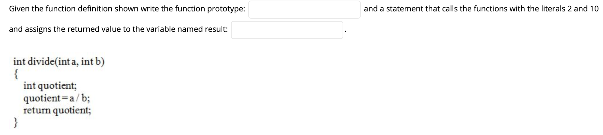 Given the function definition shown write the function prototype:
and a statement that calls the functions with the literals 2 and 10
and assigns the returned value to the variable named result:
int divide(int a, int b)
{
int quotient;
quotient=a/b;
return quotient;
}
