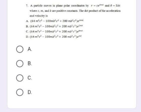 7. A particle moves in plane polar coordinates by r = ce and 0 = 5bt
where c, m, and b are positive constants. The dot product of the acceleration
and velocity is
A. (64 m³e²-100mb²c² + 200 mb²c²)eme
B. (64 m³ c²-100mb²c² + 200 mb²²)e²mt
C. (64 m³c² - 100mb²c² + 200 mb²²)emt
D. (64 m³c²-100mb²c² + 200 mb²c²)et
A.
OB.
O C.
O D.