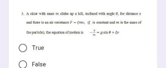 3. A skier with mass m slides up a hill, inclined with angle 0, for distance s
and there is an air resistance F = Emu, ( is constant and m is the mass of
the particle), the equation of motion is
g sin 0 + Eu
True
False