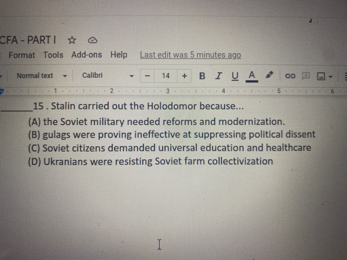 CFA- PART I 0
Format Tools Add-ons
Help
Last edit was 5 minutes ago
Normal text
BIUA
Calibri
14
3
... 4 T1
15. Stalin carried out the Holodomor because...
(A) the Soviet military needed reforms and modernization.
(B) gulags were proving ineffective at suppressing political dissent
(C) Soviet citizens demanded universal education and healthcare
(D) Ukranians were resisting Soviet farm collectivization
