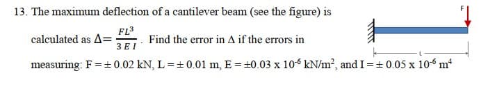 13. The maximum deflection of a cantilever beam (see the figure) is
FL3
calculated as A=
Find the error in A if the errors in
3 E I
measuring: F =+ 0.02 kN, L = + 0.01 m, E = +0.03 x 106 kN/m?, and I=+ 0.05 x 106 m
