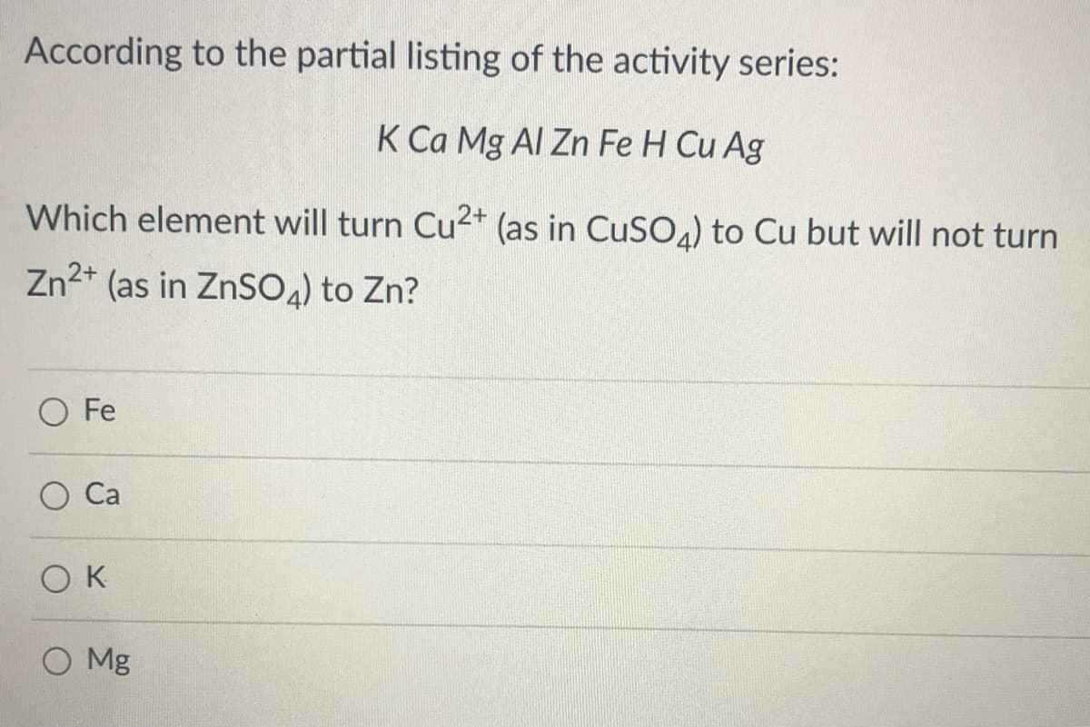 According to the partial listing of the activity series:
K Ca Mg Al Zn Fe H Cu Ag
Which element will turn Cu2+ (as in CuSO) to Cu but will not turn
Zn2+
(as in ZnSO4) to Zn?
O Fe
Са
K
O Mg
