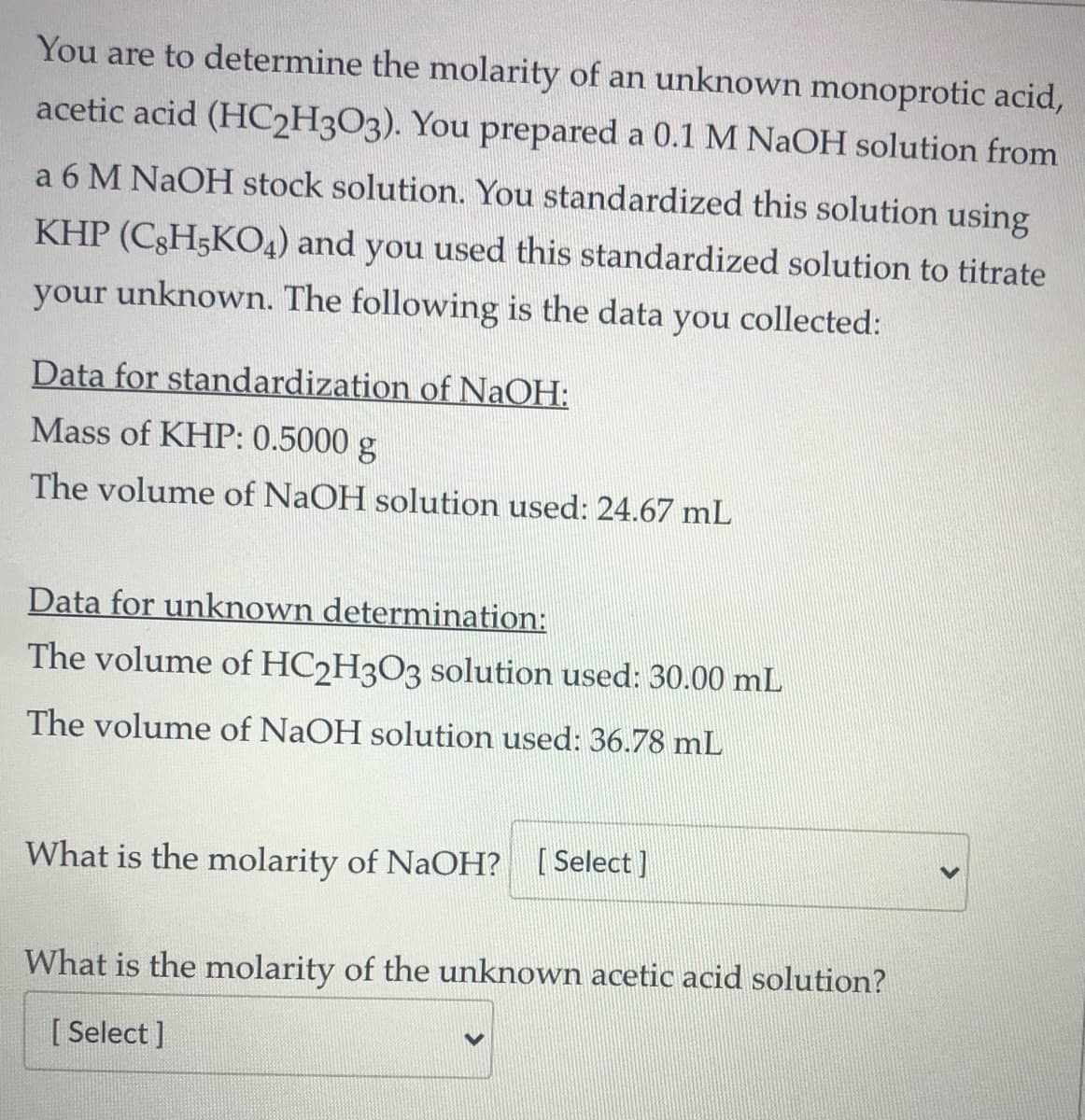 You are to determine the molarity of an unknown monoprotic acid,
acetic acid (HC2H3O3). You prepared a 0.1 M NaOH solution from
a 6 M NAOH stock solution. You standardized this solution using
KHP (C3H5K04) and you used this standardized solution to titrate
your unknown. The following is the data you collected:
Data for standardization of NaOH:
Mass of KHP: 0.5000 g
The volume of NaOH solution used: 24.67 mL
Data for unknown determination:
The volume of HC2H3O3 solution used: 30.00 mL
The volume of NaOH solution used: 36.78 mL
What is the molarity of NaCOH? [Select]
What is the molarity of the unknown acetic acid solution?
[ Select ]
