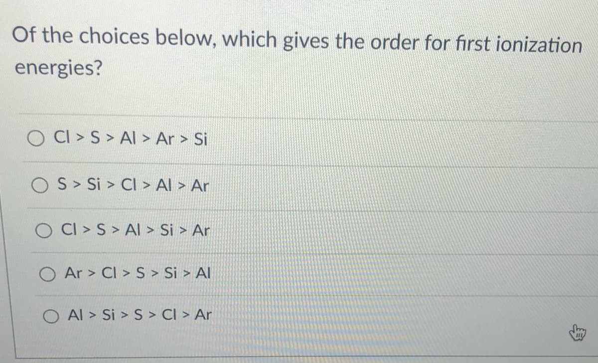 Of the choices below, which gives the order for first ionization
energies?
O CI > S > Al > Ar > Si
O S> Si > CI > Al > Ar
CI > S > Al > Si > Ar
O Ar > CI > S > Si > Al
O Al > Si > S > CI > Ar
