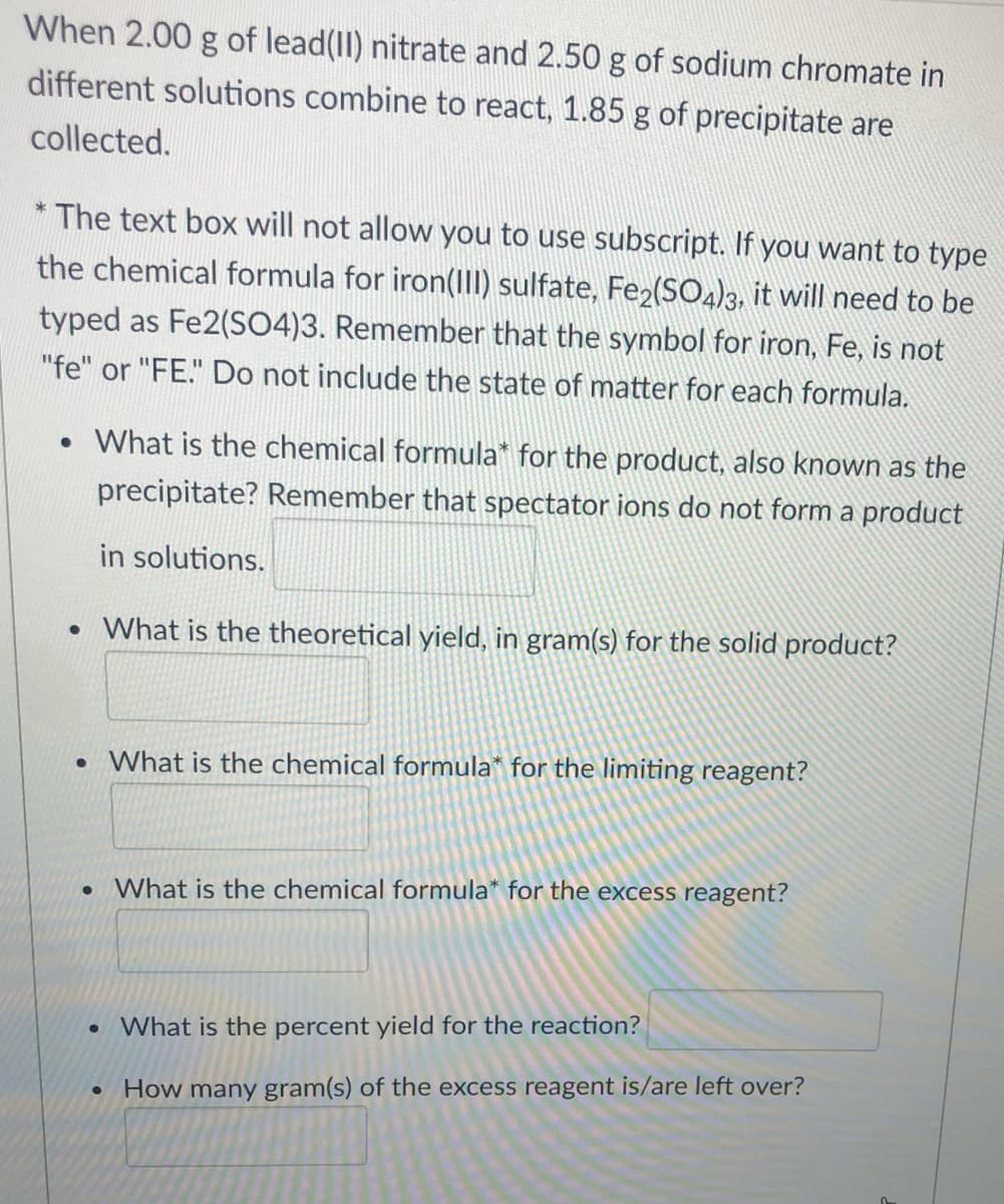 When 2.00 g of lead(II) nitrate and 2.50 g of sodium chromate in
different solutions combine to react, 1.85 g of precipitate are
collected.
* The text box will not allow you to use subscript. If you want to type
the chemical formula for iron(1II) sulfate, Fe2(SO4)3, it will need to be
typed as Fe2(SO4)3. Remember that the symbol for iron, Fe, is not
"fe" or "FE." Do not include the state of matter for each formula.
• What is the chemical formula* for the product, also known as the
precipitate? Remember that spectator ions do not form a product
in solutions.
• What is the theoretical yield, in gram(s) for the solid product?
• What is the chemical formula* for the limiting reagent?
What is the chemical formula* for the excess reagent?
What is the percent yield for the reaction?
• How many gram(s) of the excess reagent is/are left over?
