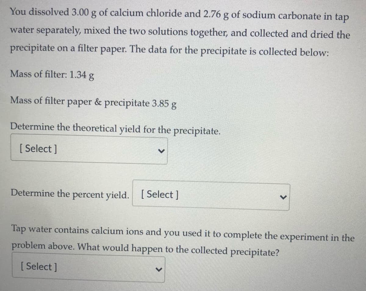 You dissolved 3.00 g of calcium chloride and 2.76 g of sodium carbonate in tap
water separately, mixed the two solutions together, and collected and dried the
precipitate on a filter paper. The data for the precipitate is collected below:
Mass of filter: 1.34 g
Mass of filter paper & precipitate 3.85 g
Determine the theoretical yield for the precipitate.
[ Select ]
Determine the percent yield. [ Select ]
Tap water contains calcium ions and you used it to complete the experiment in the
problem above. What would happen to the collected precipitate?
[ Select ]
