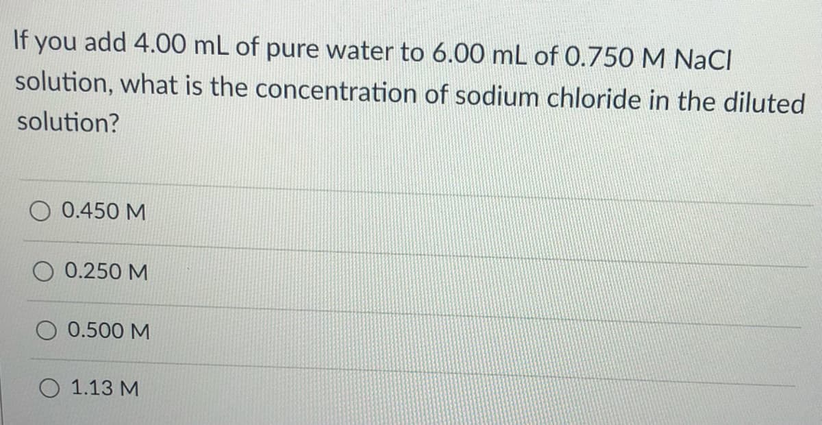 If you add 4.00 mL of pure water to 6.00 mL of 0.750 M NaCI
solution, what is the concentration of sodium chloride in the diluted
solution?
0.450 M
O 0.250 M
0.500 M
O 1.13 M
