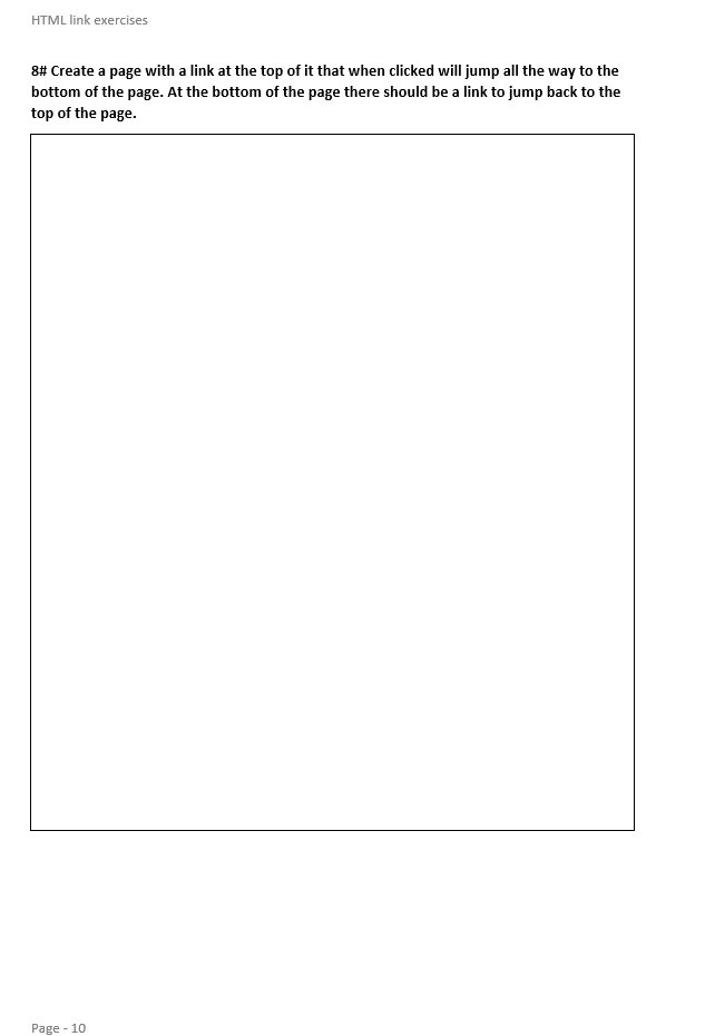 HTML link exercises
8# Create a page with a link at the top of it that when clicked will jump all the way to the
bottom of the page. At the bottom of the page there should be a link to jump back to the
top of the page.
Page - 10
