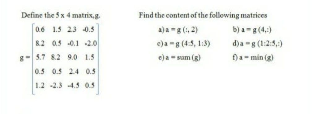 Define the 5 x 4 matrix,g.
Find the content of the following matrices
0.6 1.5 2.3 -0.5
a)a =g (:, 2)
b) a = g (4,:)
d) a =g (1:2:5,;)
f) a = min (g)
8.2 0.5 -0.1 2.0
c)a =g (4:5, 1:3)
g=5.7 8.2 9.0 1.5
c) a = sum (g)
0.5 0.5 2.4 0.5
1.2 -2.3 -4.5 0.5
