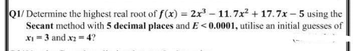 Q1/Determine the highest real root of f(x) 2x - 11.7x2 + 17.7x- 5 using the
Secant method with 5 decimal places and E<0.0001, utilise an initial guesses of
XI = 3 and x2 = 4?
