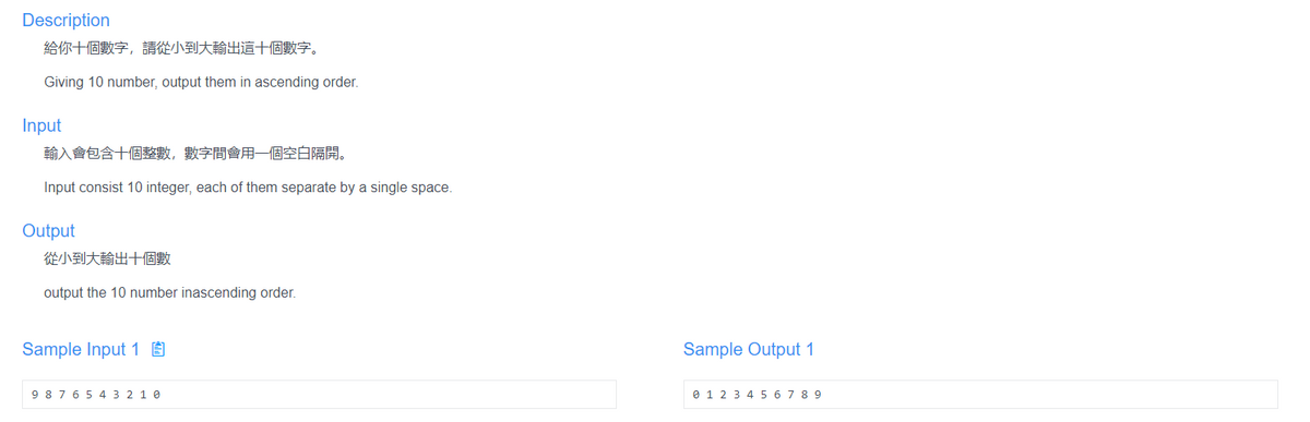 Description
給你十個數字,請從小到大輸出這十個數字。
Giving 10 number, output them in ascending order.
Input
輸入會包含十個整數,數字間會用一個空白隔開。
Input consist 10 integer, each of them separate by a single space.
Output
從小到大輸出十個數
output the 10 number inascending order.
Sample Input 1 É
Sample Output 1
9 876 5 4 3 2 1 0
e 1 2 3 4 5 67 8 9
