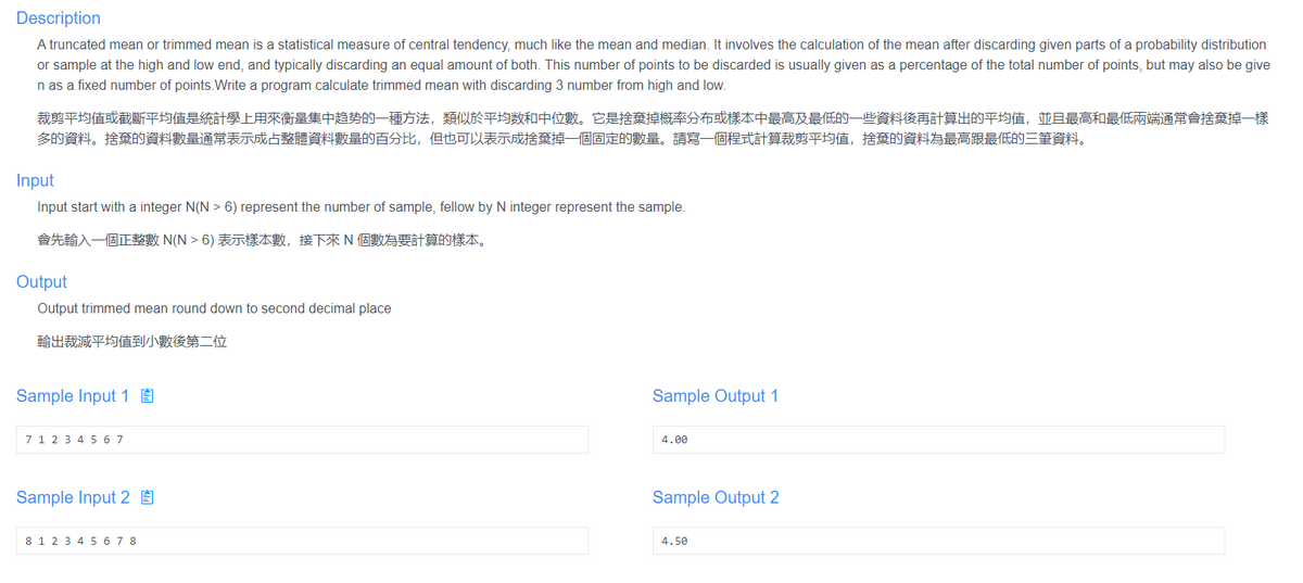 Description
A truncated mean or trimmed mean is a statistical measure of central tendency, much like the mean and median. It involves the calculation of the mean after discarding given parts of a probability distribution
or sample at the high and low end, and typically discarding an equal amount of both. This number of points to be discarded is usually given as a percentage of the total number of points, but may also be give
n as a fixed number of points.Write a program calculate trimmed mean with discarding 3 number from high and low.
裁剪平均值或截斷平均值是統計學上用來衡量集中趋势的一種方法,類似於平均数和中位數。它是捨棄掉概率分布或樣本中最高及最低的一些資料後再計算出的平均值,並且最高和最低兩端通常會捨棄掉一樣
多的資料。捨棄的資料數量通常表示成占整體資料數量的百分比,但也可以表示成捨棄掉一個固定的數量。請寫一個程式計算裁剪平均值,捨棄的資料為最高跟最低的三筆資料。
Input
Input start with a integer N(N > 6) represent the number of sample, fellow by N integer represent the sample.
會先輸入一個正整數 N(N > 6) 表示樣本數,接下來N個數為要計算的樣本。
Output
Output trimmed mean round down to second decimal place
輸出裁減平均值到小數後第二位
Sample Input 1 E
Sample Output 1
7 1 2 3 4 5 6 7
4.00
Sample Input 2 É
Sample Output 2
8 12 3 4 5 67 8
4.50
