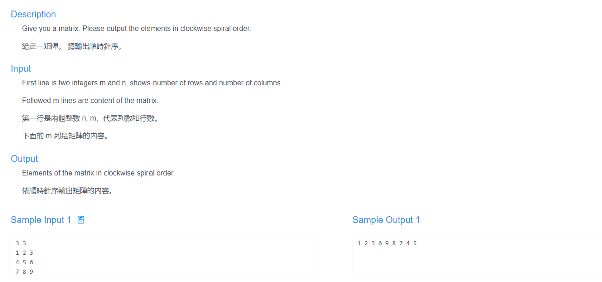 Description
Give you a matrix. Please output the elements in clockwise spiral order.
給定一矩陣。請輸出順時針序。
Input
First line is two integers m and n, shows number of rows and number of columns.
Followed m lines are content of the matrix.
第一行是兩個整數n, m,代表列數和行數。
下面的 m列是矩陣的内容。
Output
Elements of the matrix in clockwise spiral order.
依順時針序輸出矩陣的内容。
Sample Input 1 É
Sample Output 1
33
1 2 3 6 9 8 7 4 5
1 2 3
4 5 6
78 9
