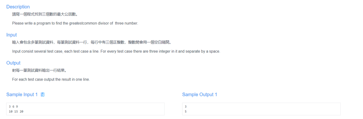 Description
請寫一個程式找到三個數的最大公因數。
Please write a program to find the greatestcommon divisor of three number.
Input
輸入會包含多筆測試資料,每筆測試資料一行,每行中有三個正整數,整數間會用一個空白隔開。
Input consist several test case, each test case a line. For every test case there are three integer in it and separate by a space.
Output
對每一筆測試資料輸出一行結果。
For each test case output the result in one line.
Sample Input 1 É
Sample Output 1
36 9
3
10 15 20
5

