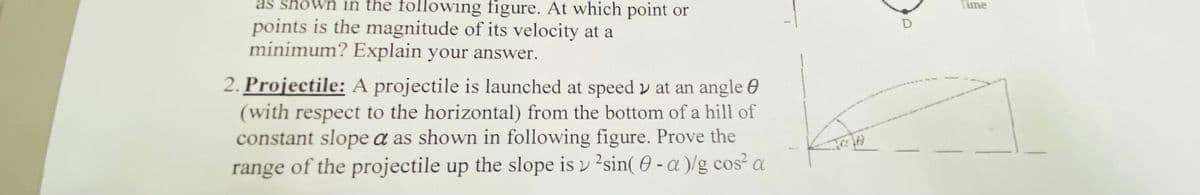 as shown in the following figure. At which point or
Time
points is the magnitude of its velocity at a
minimum? Explain your answer.
2. Projectile: A projectile is launched at speed v at an angle 0
(with respect to the horizontal) from the bottom of a hill of
constant slope a as shown in following figure. Prove the
range of the projectile up the slope is v 2sin( 0 - a )/g cos² a
