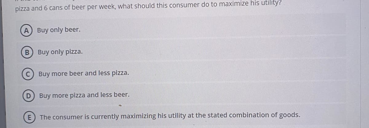 pizza and 6 cans of beer per week, what should this consumer do to maximize his utility?
Buy only beer.
Buy only pizza.
Buy more beer and less pizza.
Buy more pizza and less beer.
The consumer is currently maximizing his utility at the stated combination of goods.
