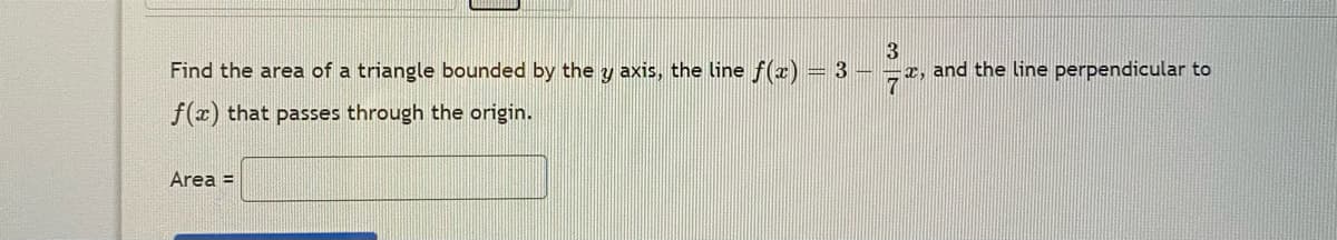 3
x, and the line perpendicular to
7
Find the area of a triangle bounded by the y axis, the line f(x)
= 3
f(x) that passes through the origin.
Area =
