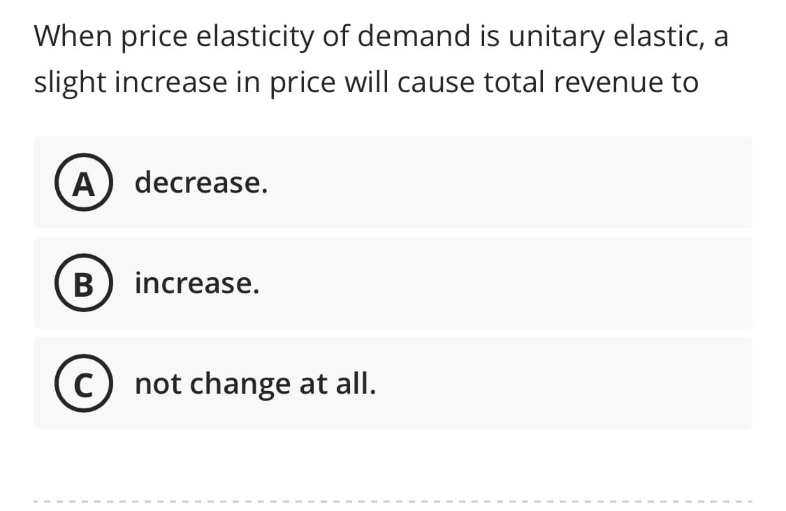 ### Understanding Price Elasticity of Demand

**Question:**

When price elasticity of demand is unitary elastic, a slight increase in price will cause total revenue to:

**Options:**

- **A** Decrease
- **B** Increase
- **C** Not change at all

**Explanation:**

Price elasticity of demand measures how the quantity demanded of a good responds to a change in its price. When the price elasticity of demand is unitary elastic (elasticity equal to 1), it means that the percentage change in quantity demanded is exactly equal to the percentage change in price. In this scenario, a slight increase in price will have an offsetting decrease in quantity demanded, resulting in total revenue remaining unchanged.

When demand is unitary elastic, total revenue (Price x Quantity) does not change with price fluctuations because the increase in price is exactly balanced by the decrease in quantity demanded.

**Correct Answer: C) Not change at all.**