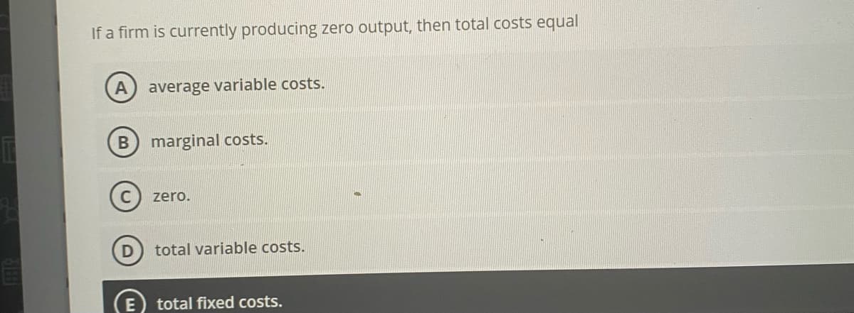 If a firm is currently producing zero output, then total costs equal
A
average variable costs.
marginal costs.
zero.
total variable costs.
total fixed costs.
