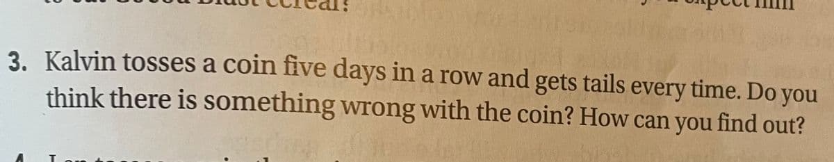 3. Kalvin tosses a coin five days in a row and gets tails every time. Do you
think there is something wrong with the coin? How can you find out?