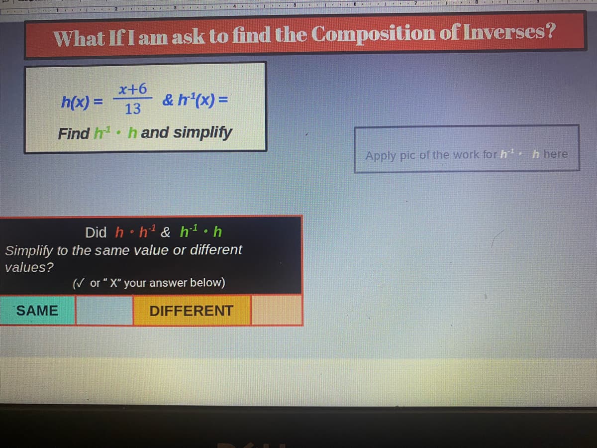 CI
What If I am ask to find the Composition of Inverses?
h(x) =
x+6
13
& h¹(x) =
Find h¹ h and simplify
Did h h¹ & h-¹ • h
Simplify to the same value or different
values?
(✓ or "X" your answer below)
DIFFERENT
SAME
SCEGUVES
Apply pic of the work for h¹ h here